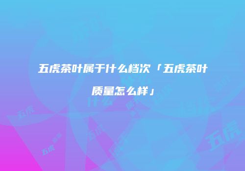 五虎茶叶属于什么档次「五虎茶叶质量怎么样」