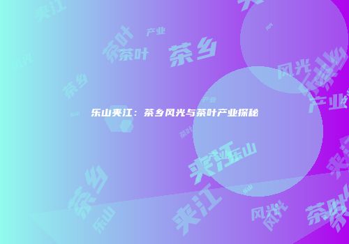 乐山夹江：茶乡风光与茶叶产业探秘