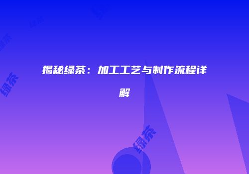 揭秘绿茶：加工工艺与制作流程详解