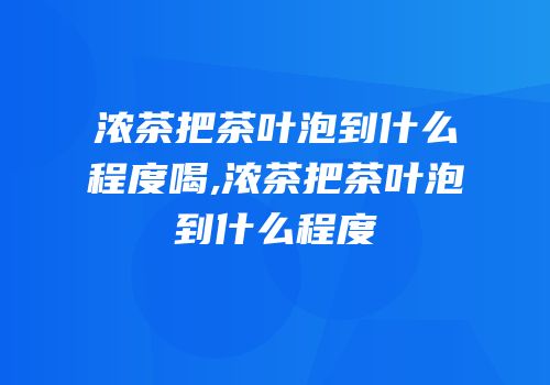 浓茶把茶叶泡到什么程度喝,浓茶把茶叶泡到什么程度