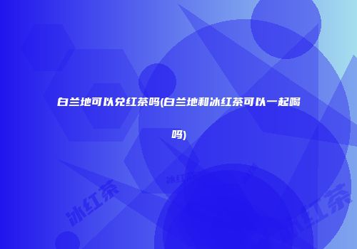 白兰地可以兑红茶吗(白兰地和冰红茶可以一起喝吗)