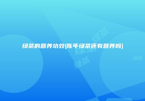 绿茶的营养功效(陈年绿茶还有营养吗)