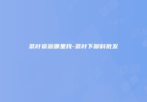 茶叶货源哪里找-茶叶下脚料批发