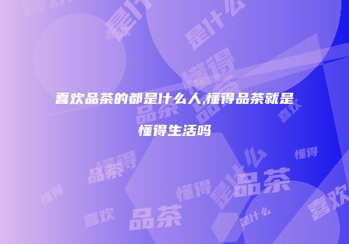 喜欢品茶的都是什么人,懂得品茶就是懂得生活吗