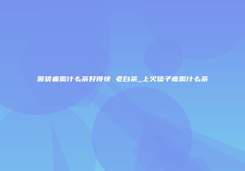 喉咙痛喝什么茶好得快 老白茶_上火嗓子疼喝什么茶