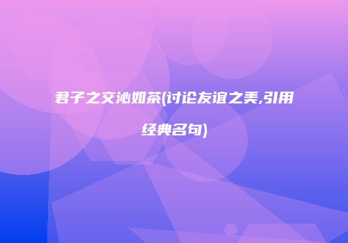 君子之交沁如茶(讨论友谊之美,引用经典名句)