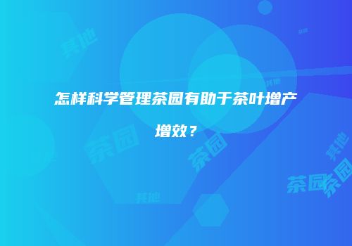 怎样科学管理茶园有助于茶叶增产增效？