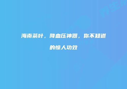 海南茶叶，降血压神器，你不知道的惊人功效