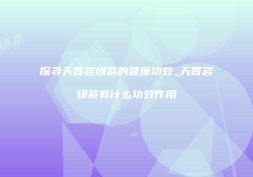 探寻天香岩绿茶的健康功效_天香岩绿茶有什么功效作用