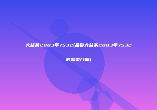 大益茶2003年7532(品尝大益茶2003年7532的醇香口感)