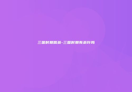 三国时期喝茶-三国时期有茶叶吗