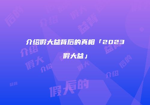 介绍假大益背后的真相「2023假大益」