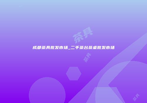 成都茶具批发市场_二手茶台茶桌批发市场