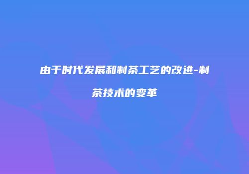 由于时代发展和制茶工艺的改进-制茶技术的变革