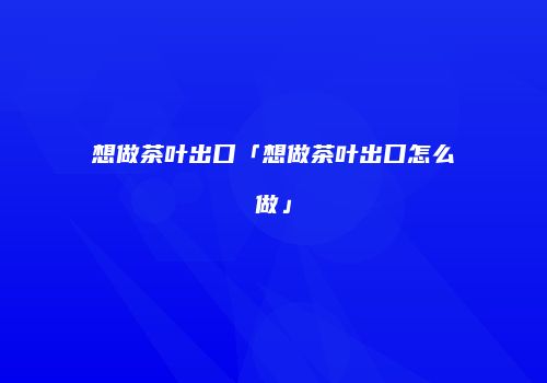 想做茶叶出口「想做茶叶出口怎么做」