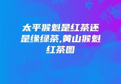 太平猴魁是红茶还是缘绿茶,黄山猴魁红茶图