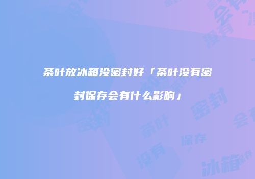 茶叶放冰箱没密封好「茶叶没有密封保存会有什么影响」