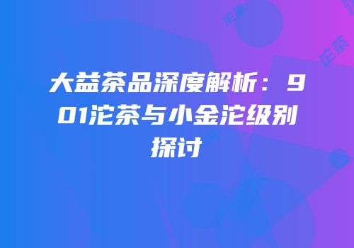 大益茶品深度解析：901沱茶与小金沱级别探讨