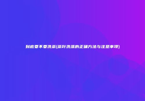 到底要不要洗茶(茶叶洗涤的正确方法与注意事项)