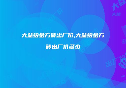 大益铂金方砖出厂价,大益铂金方砖出厂价多少
