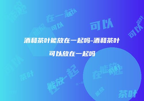 酒和茶叶能放在一起吗-酒和茶叶可以放在一起吗