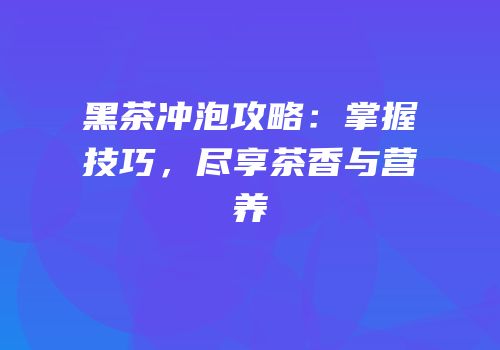 黑茶冲泡攻略：掌握技巧，尽享茶香与营养