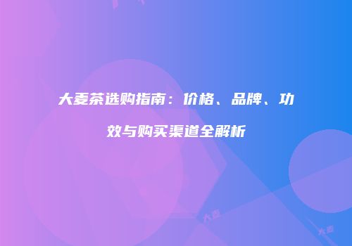 大麦茶选购指南：价格、品牌、功效与购买渠道全解析