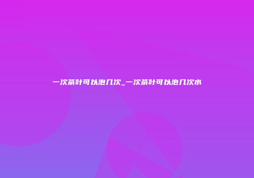 一次茶叶可以泡几次_一次茶叶可以泡几次水
