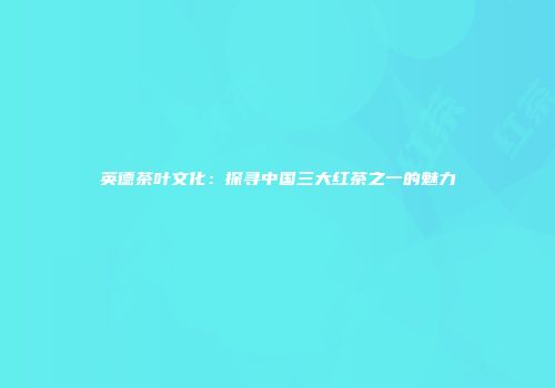 英德茶叶文化：探寻中国三大红茶之一的魅力
