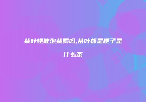 茶叶梗能泡茶喝吗,茶叶都是梗子是什么茶