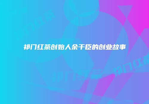 祁门红茶创始人余干臣的创业故事