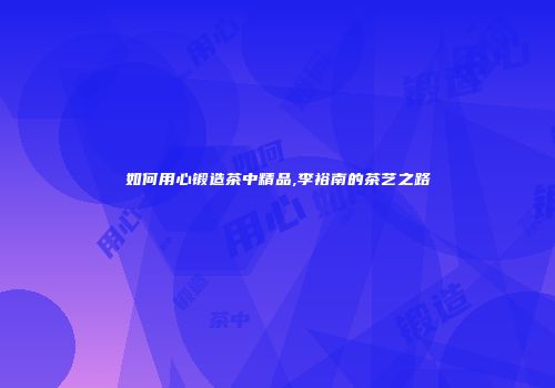 如何用心锻造茶中精品,李裕南的茶艺之路