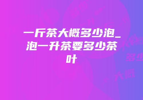 一斤茶大概多少泡_泡一升茶要多少茶叶