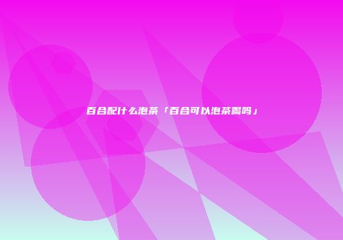 百合配什么泡茶「百合可以泡茶喝吗」