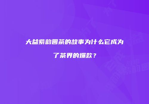 大益紫韵圆茶的故事为什么它成为了茶界的爆款？