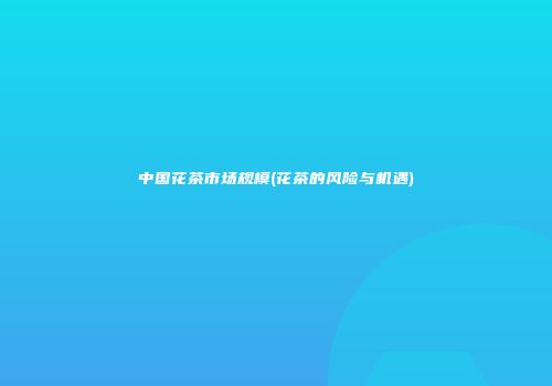 中国花茶市场规模(花茶的风险与机遇)