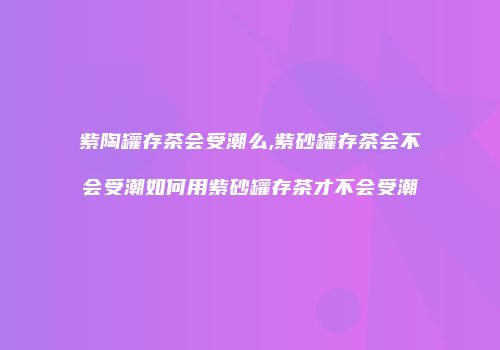 紫陶罐存茶会受潮么,紫砂罐存茶会不会受潮如何用紫砂罐存茶才不会受潮