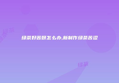 绿茶好苦呀怎么办,新制作绿茶苦涩