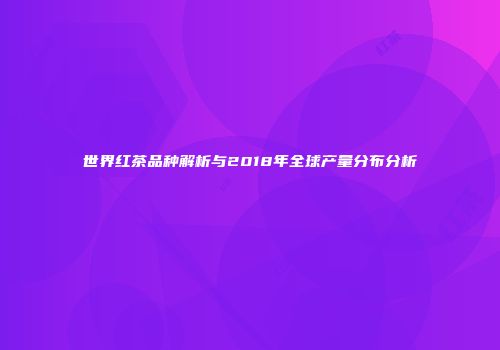 世界红茶品种解析与2018年全球产量分布分析