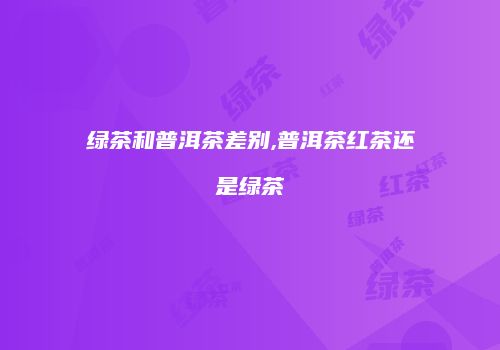 绿茶和普洱茶差别,普洱茶红茶还是绿茶