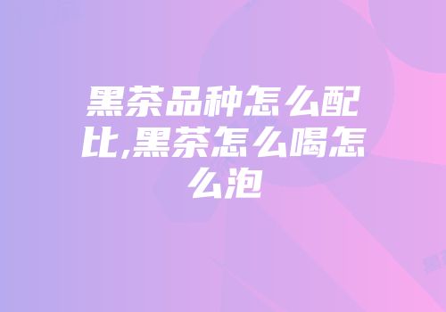 黑茶品种怎么配比,黑茶怎么喝怎么泡