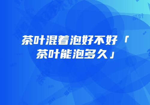 茶叶混着泡好不好「茶叶能泡多久」