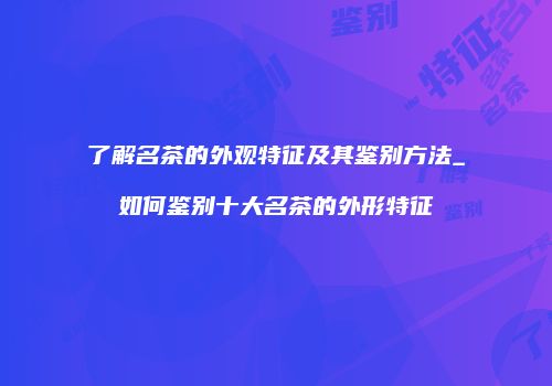 了解名茶的外观特征及其鉴别方法_如何鉴别十大名茶的外形特征