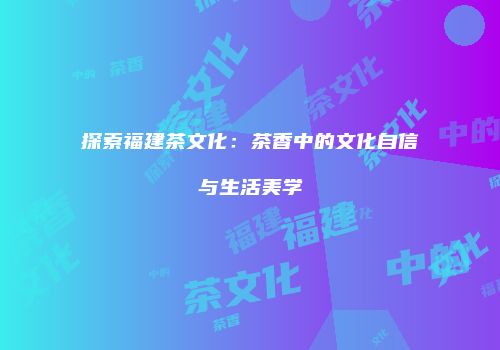 探索福建茶文化：茶香中的文化自信与生活美学