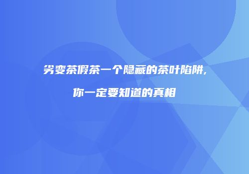 劣变茶假茶一个隐藏的茶叶陷阱,你一定要知道的真相