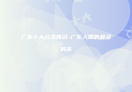广东十大名茶排名-广东人喝的最多的茶