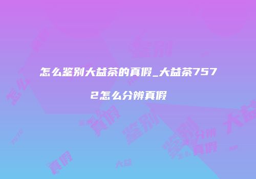 怎么鉴别大益茶的真假_大益茶7572怎么分辨真假