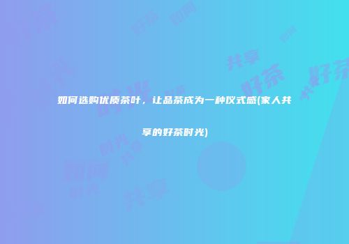 如何选购优质茶叶，让品茶成为一种仪式感(家人共享的好茶时光)