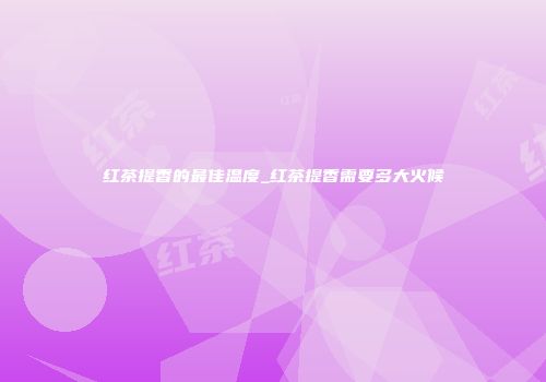 红茶提香的最佳温度_红茶提香需要多大火候