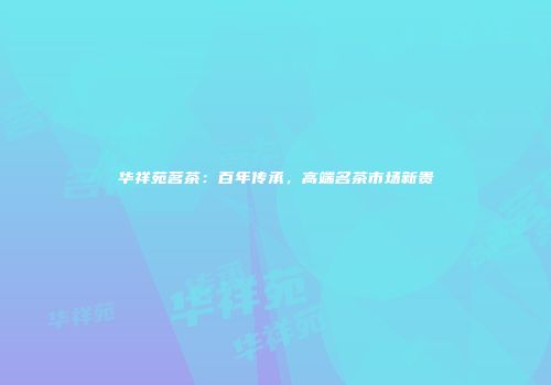 华祥苑茗茶：百年传承，高端名茶市场新贵